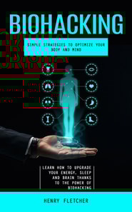 Biohacking: Simple Strategies to Optimize Your Body and Mind (Learn How to Upgrade Your Energy, Sleep and Brain Thanks to the Power of Biohacking)