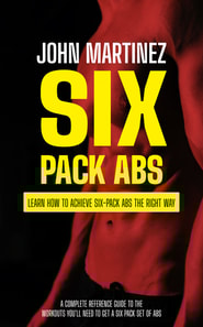 Six Pack Abs: Learn How to Achieve Six-pack Abs the Right Way (A Complete Reference Guide to the Workouts You'll Need to Get a Six Pack Set of Abs)