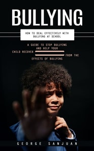 Bullying: How to Deal Effectively With Bullying at School (A Guide to Stop Bullying and Help Your Child Recover From the Effects of Bullying)