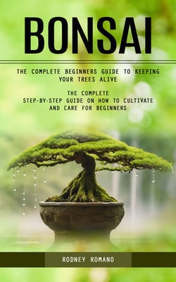 Bonsai: The Complete Beginners Guide to Keeping Your Trees Alive (The Complete Step-by-step Guide on How to Cultivate and Care for Beginners)