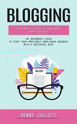 Blogging: The Complete Guide to Earn Money From Your Blog (The Beginner's Guide to Start Your Profitable Home-based Business With a Successful Blog)