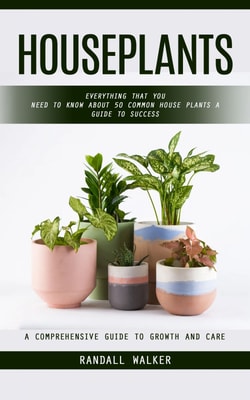Houseplants: A Comprehensive Guide to Growth and Care (Everything That You Need to Know About 50 Common House Plants a Guide to Success)