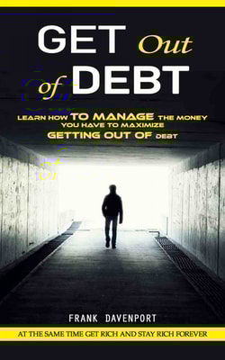 Get Out of Debt: At the Same Time Get Rich and Stay Rich Forever (Learn How to Manage the Money You Have to Maximize Getting Out of Debt)