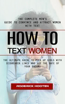 How to Text Women: The Complete Men's Guide to Convince and Attract Women With Text (The Ultimate Guide to Pick Up Girls With Icebreaker Lines and Get the Date of Your Dreams)