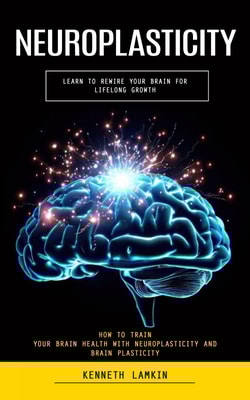 Neuroplasticity: Learn to Rewire Your Brain for Lifelong Growth (How to Train Your Brain Health With Neuroplasticity and Brain Plasticity)
