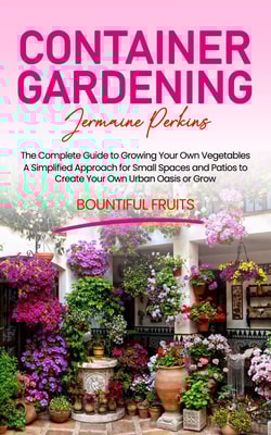 Container Gardening: The Complete Guide to Growing Your Own Vegetables (A Simplified Approach for Small Spaces and Patios to Create Your Own Urban Oasis or Grow Bountiful Fruits)