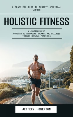 Holistic Fitness: Holistic Fitness: A Practical Plan to Achieve Spiritual Growth (A Comprehensive Approach to Embracing Balance and Wellness Through Natural Practices)