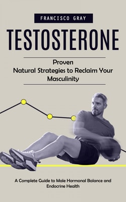 Testosterone: Proven Natural Strategies to Reclaim Your Masculinity (A Complete Guide to Male Hormonal Balance and Endocrine Health)