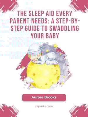 The Sleep Aid Every Parent Needs- A Step-by-Step Guide to Swaddling Your Baby