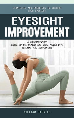 Eyesight Improvement: Strategies and Exercises to Restore Your Eyesight (A Comprehensive Guide to Eye Health and Good Vision With Vitamins and Supplements)