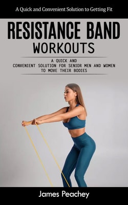 Resistance Band Workouts: A Quick and Convenient Solution to Getting Fit (A Quick and Convenient Solution for Senior Men and Women to Move Their Bodies)