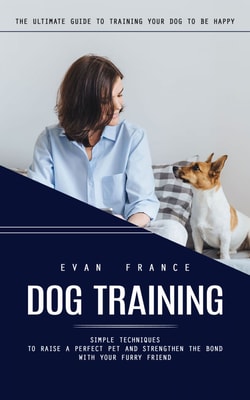 Dog Training: The Ultimate Guide to Training Your Dog to Be Happy (Simple Techniques to Raise a Perfect Pet and Strengthen the Bond With Your Furry Friend)