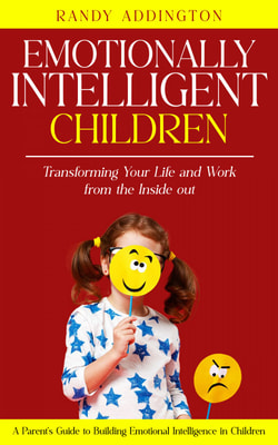 Emotionally Intelligent Children: Transforming Your Life and Work from the Inside out (A Parent's Guide to Building Emotional Intelligence in Children)