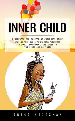Inner Child: A Workbook for Overcoming Childhood Abuse (Healing Your Inner Child From Childhood Trauma, Abandonment, and Abuse to Find Peace and Happiness)