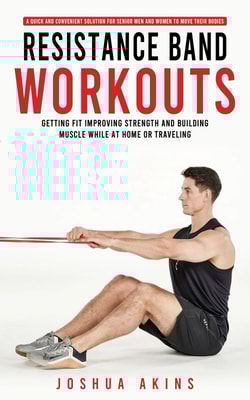 Resistance Band Workouts: A Quick and Convenient Solution for Senior Men and Women to Move Their Bodies (Getting Fit Improving Strength and Building Muscle While at Home or Traveling)