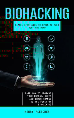 Biohacking: Simple Strategies to Optimize Your Body and Mind (Learn How to Upgrade Your Energy, Sleep and Brain Thanks to the Power of Biohacking)