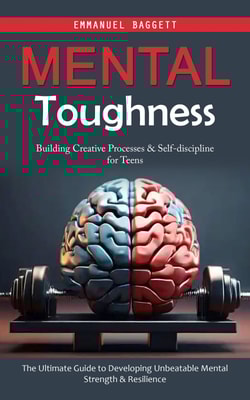 Mental Toughness: Building Creative Processes & Self-discipline for Teens (The Ultimate Guide to Developing Unbeatable Mental Strength & Resilience)