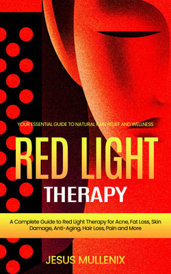 Red Light Therapy: Your Essential Guide to Natural Pain Relief and Wellness (A Complete Guide to Red Light Therapy for Acne, Fat Loss, Skin Damage, Anti-Aging, Hair Loss, Pain and More)