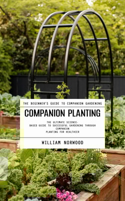 Companion Planting: The Beginner's Guide to Companion Gardening (The Ultimate Science-based Guide to Successful Gardening Through Companion Planting for Healthier)