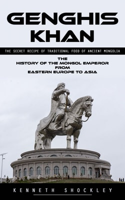 Genghis Khan: The Secret Recipe of Traditional Food of Ancient Mongolia (The History of the Mongol Emperor From Eastern Europe to Asia)