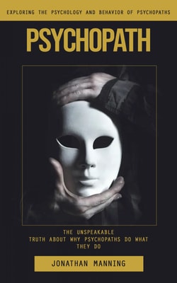 Psychopath: Exploring the Psychology and Behavior of Psychopaths (The Unspeakable Truth About Why Psychopaths Do What They Do)