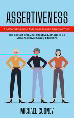Assertiveness: A Personal Guide to Assertiveness and Empowerment (The Fastest and Most Effective Methods to Be More Assertive in Daily Situations)
