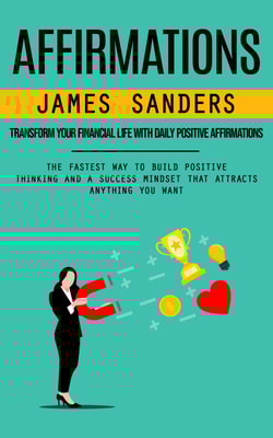 Affirmations: Transform Your Financial Life With Daily Positive Affirmations (The Fastest Way to Build Positive Thinking and a Success Mindset That Attracts Anything You Want)