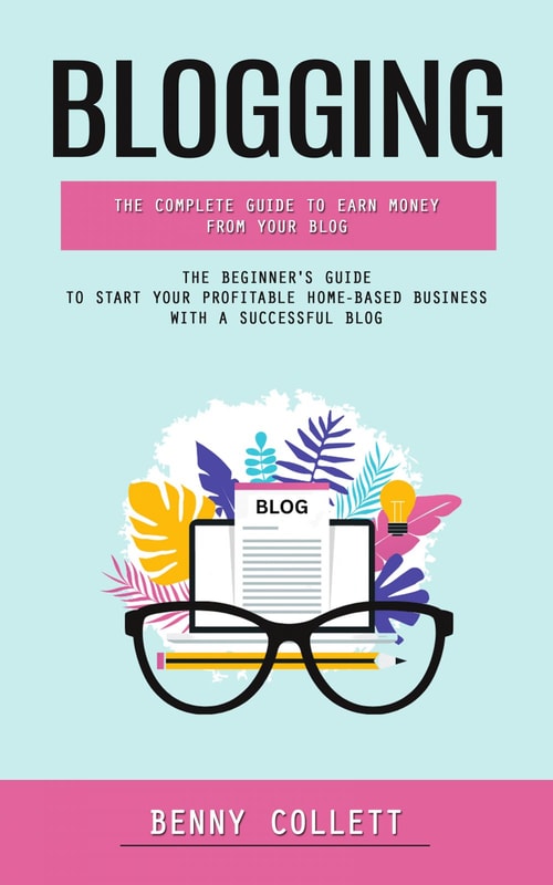 Blogging: The Complete Guide to Earn Money From Your Blog (The Beginner's Guide to Start Your Profitable Home-based Business With a Successful Blog)