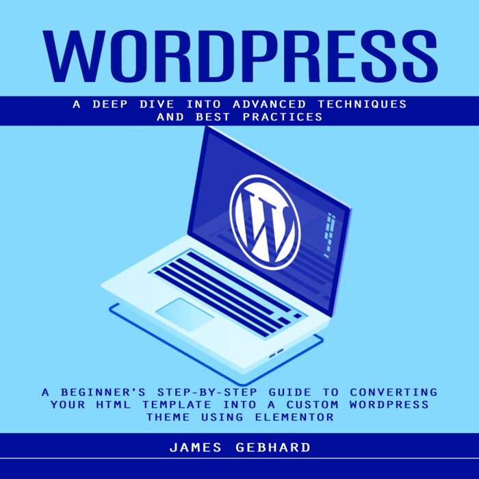 WordPress: A Deep Dive into Advanced Techniques and Best Practices (A Beginner's Step-by-Step Guide to Converting Your HTML Template into a Custom WordPress Theme Using Elementor)