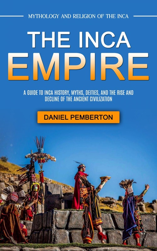 The Inca Empire: Mythology and Religion of the Inca (A Guide to Inca History, Myths, Deities, and the Rise and Decline of the Ancient Civilization)
