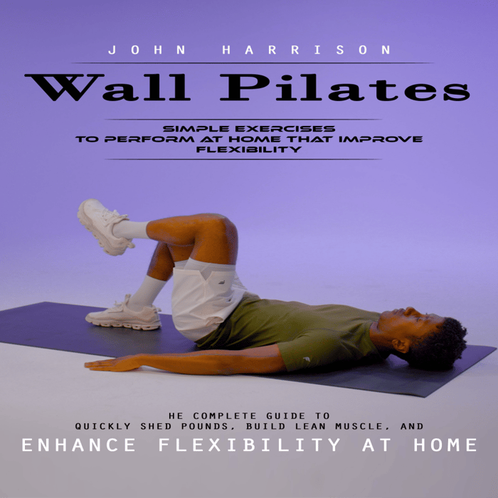 Wall Pilates: Simple Exercises to Perform at Home That Improve Flexibility (He Complete Guide to Quickly Shed Pounds, Build Lean Muscle, and Enhance Flexibility at Home)