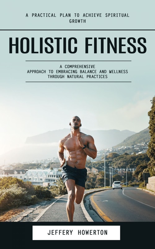 Holistic Fitness: Holistic Fitness: A Practical Plan to Achieve Spiritual Growth (A Comprehensive Approach to Embracing Balance and Wellness Through Natural Practices)