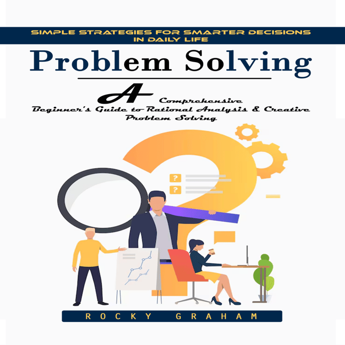 Problem Solving: Simple Strategies for Smarter Decisions in Daily Life (A Comprehensive Beginner's Guide to Rational Analysis & Creative Problem Solving)