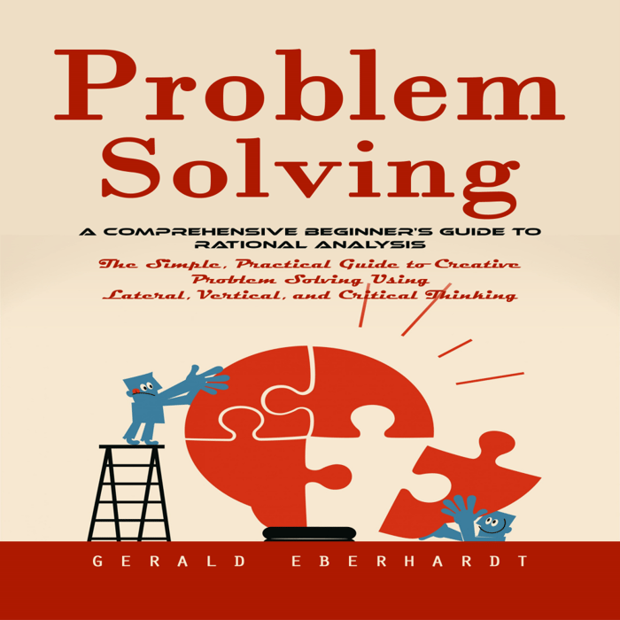 Problem Solving: A Comprehensive Beginner's Guide to Rational Analysis (The Simple, Practical Guide to Creative Problem Solving Using Lateral, Vertical, and Critical Thinking)