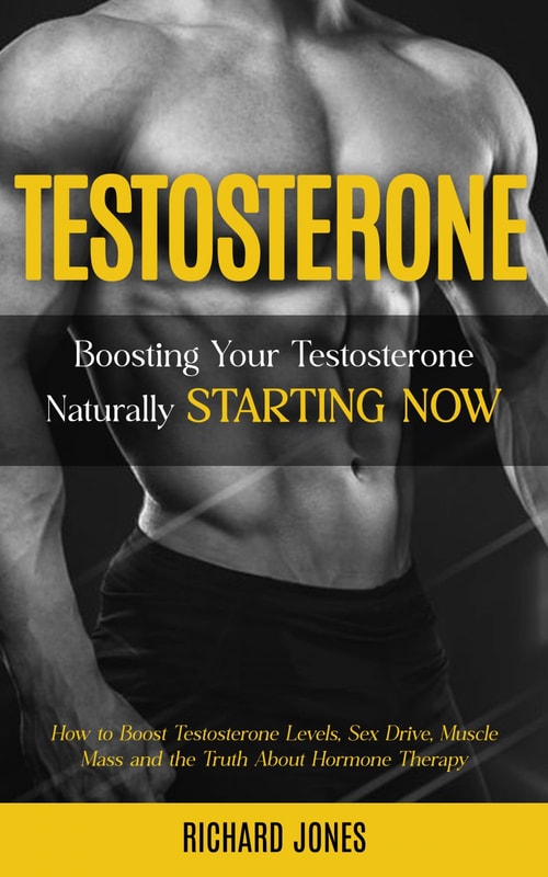 Testosterone: Boosting Your Testosterone Naturally Starting Now (How to Boost Testosterone Levels, Sex Drive, Muscle Mass and the Truth About Hormone Therapy)